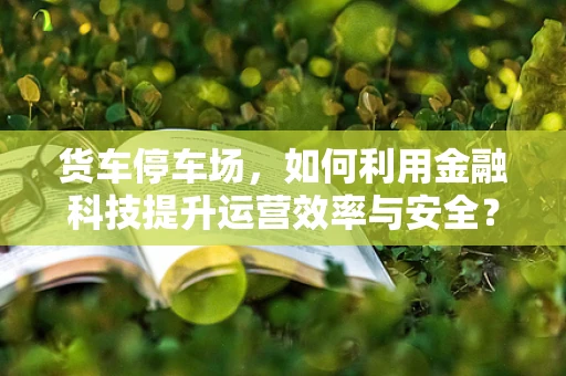 货车停车场，如何利用金融科技提升运营效率与安全？