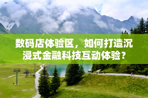 数码店体验区，如何打造沉浸式金融科技互动体验？