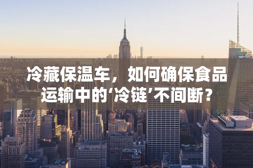 冷藏保温车，如何确保食品运输中的‘冷链’不间断？
