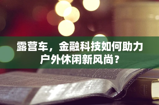 露营车，金融科技如何助力户外休闲新风尚？
