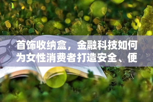 首饰收纳盒，金融科技如何为女性消费者打造安全、便捷的珠宝管理新体验？