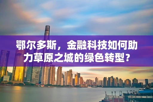 鄂尔多斯，金融科技如何助力草原之城的绿色转型？