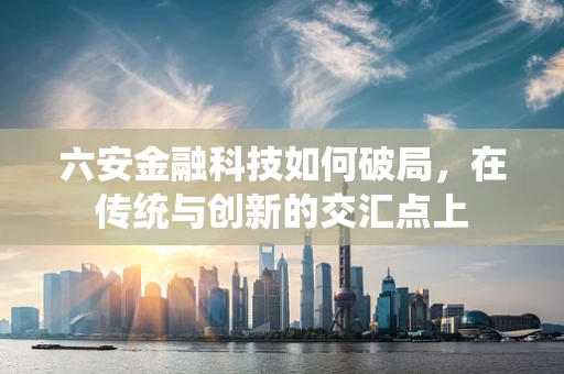 六安金融科技如何破局，在传统与创新的交汇点上