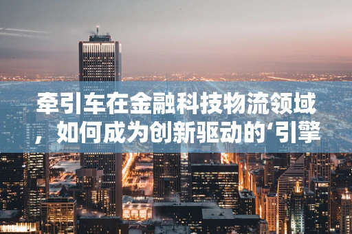 牵引车在金融科技物流领域，如何成为创新驱动的‘引擎’？