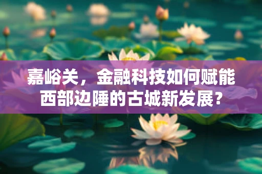 嘉峪关，金融科技如何赋能西部边陲的古城新发展？