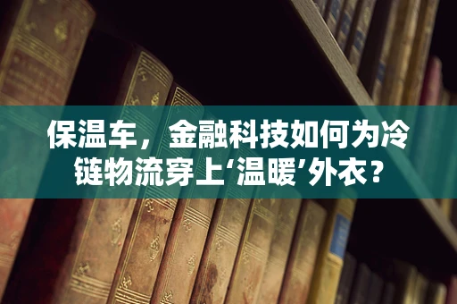 保温车，金融科技如何为冷链物流穿上‘温暖’外衣？