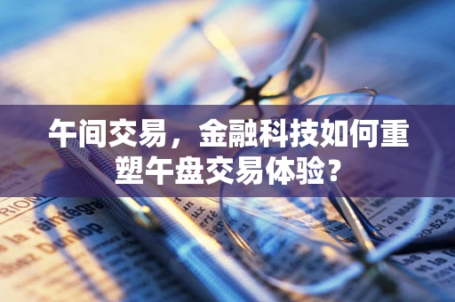 午间交易，金融科技如何重塑午盘交易体验？