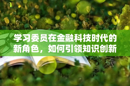 学习委员在金融科技时代的新角色，如何引领知识创新与共享？