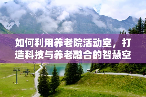如何利用养老院活动室，打造科技与养老融合的智慧空间？