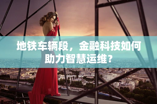 地铁车辆段，金融科技如何助力智慧运维？