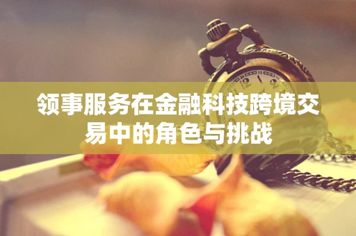 领事服务在金融科技跨境交易中的角色与挑战