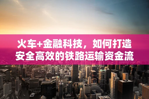 火车+金融科技，如何打造安全高效的铁路运输资金流？