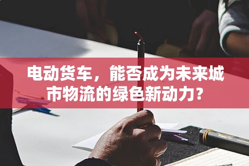 电动货车，能否成为未来城市物流的绿色新动力？