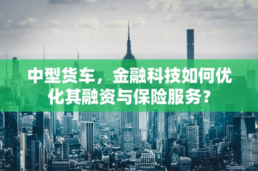 中型货车，金融科技如何优化其融资与保险服务？