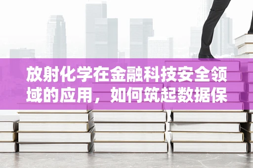 放射化学在金融科技安全领域的应用，如何筑起数据保护的‘核盾’？