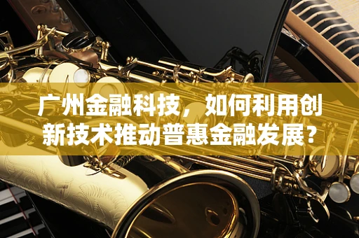 广州金融科技，如何利用创新技术推动普惠金融发展？