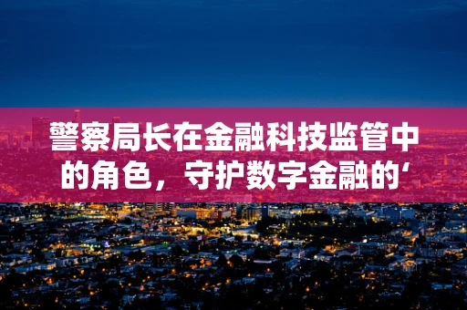 警察局长在金融科技监管中的角色，守护数字金融的‘隐形盾牌’？