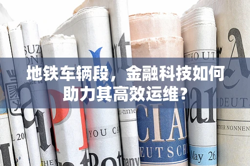 地铁车辆段，金融科技如何助力其高效运维？