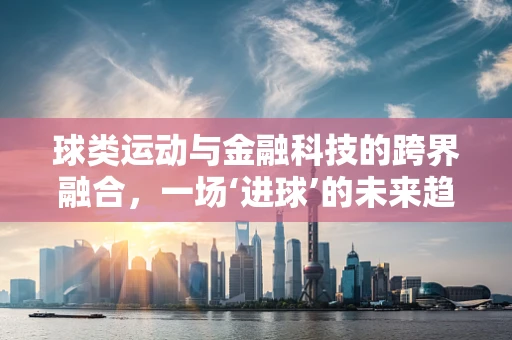 球类运动与金融科技的跨界融合，一场‘进球’的未来趋势？