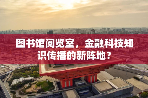 图书馆阅览室，金融科技知识传播的新阵地？