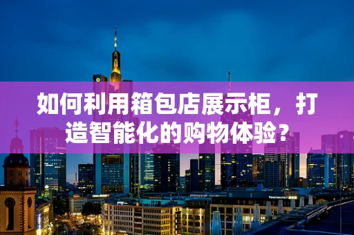如何利用箱包店展示柜，打造智能化的购物体验？
