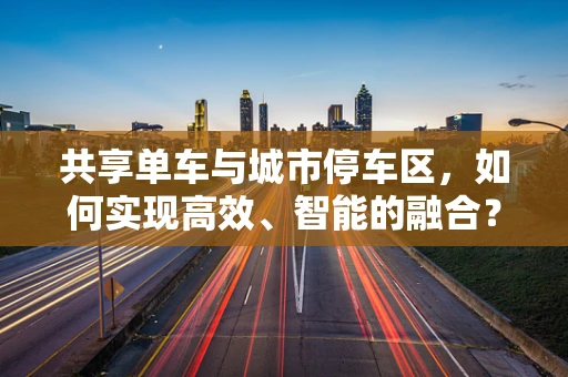 共享单车与城市停车区，如何实现高效、智能的融合？