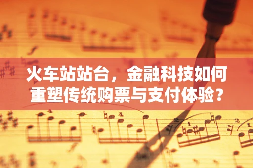 火车站站台，金融科技如何重塑传统购票与支付体验？