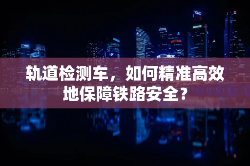 轨道检测车，如何精准高效地保障铁路安全？