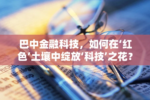 巴中金融科技，如何在‘红色’土壤中绽放‘科技’之花？