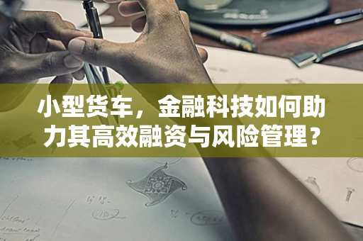 小型货车，金融科技如何助力其高效融资与风险管理？