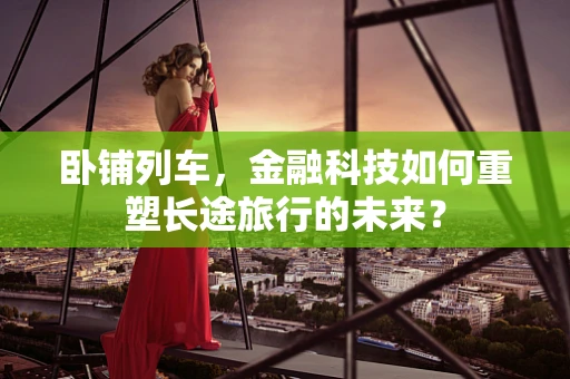 卧铺列车，金融科技如何重塑长途旅行的未来？