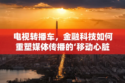 电视转播车，金融科技如何重塑媒体传播的‘移动心脏’？