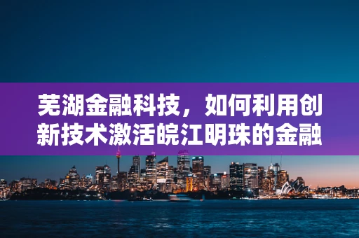 芜湖金融科技，如何利用创新技术激活皖江明珠的金融活力？