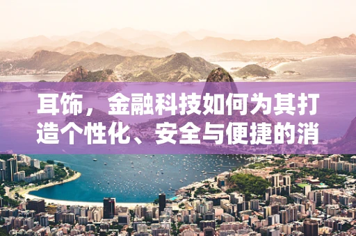 耳饰，金融科技如何为其打造个性化、安全与便捷的消费体验？