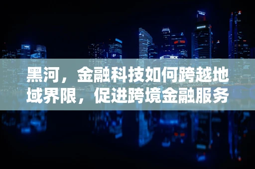 黑河，金融科技如何跨越地域界限，促进跨境金融服务创新？