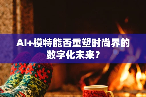 AI+模特能否重塑时尚界的数字化未来？