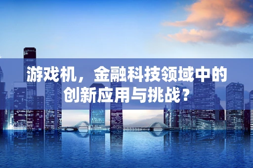 游戏机，金融科技领域中的创新应用与挑战？