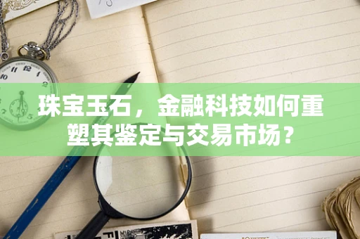 珠宝玉石，金融科技如何重塑其鉴定与交易市场？