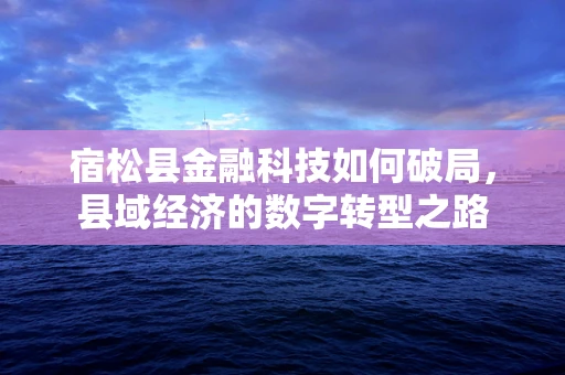 宿松县金融科技如何破局，县域经济的数字转型之路