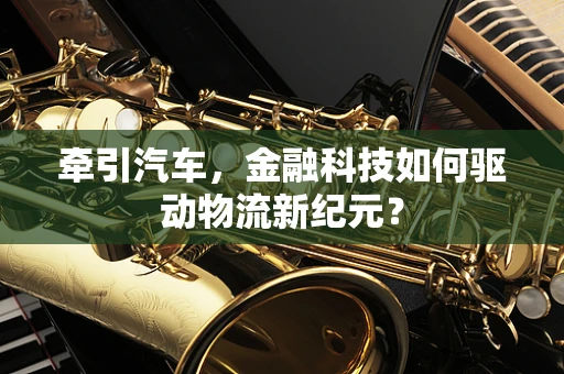 牵引汽车，金融科技如何驱动物流新纪元？