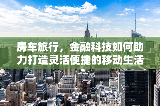 房车旅行，金融科技如何助力打造灵活便捷的移动生活？