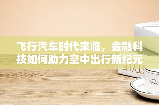 飞行汽车时代来临，金融科技如何助力空中出行新纪元？
