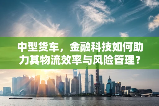 中型货车，金融科技如何助力其物流效率与风险管理？