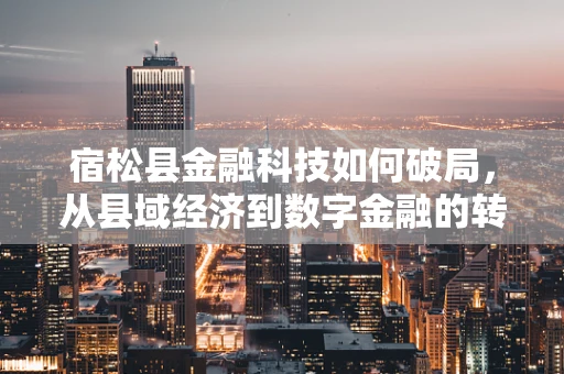 宿松县金融科技如何破局，从县域经济到数字金融的转型之路