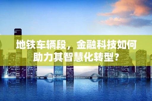 地铁车辆段，金融科技如何助力其智慧化转型？