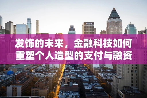 发饰的未来，金融科技如何重塑个人造型的支付与融资新生态？