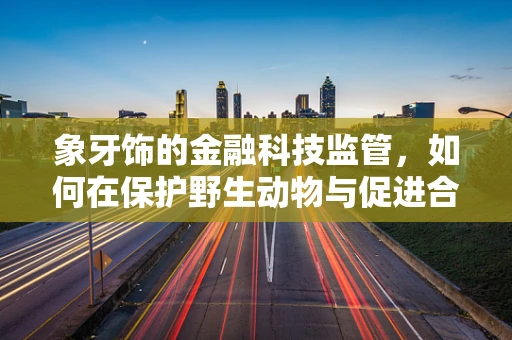 象牙饰的金融科技监管，如何在保护野生动物与促进合法交易间找到平衡？