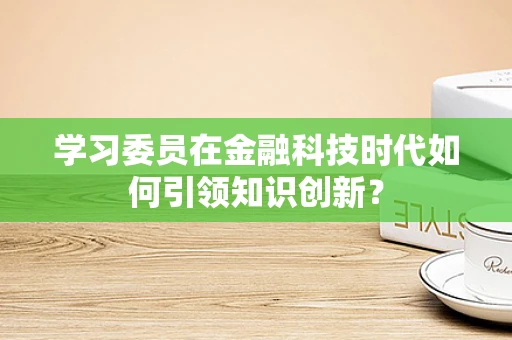 学习委员在金融科技时代如何引领知识创新？