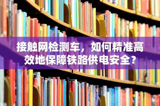 接触网检测车，如何精准高效地保障铁路供电安全？