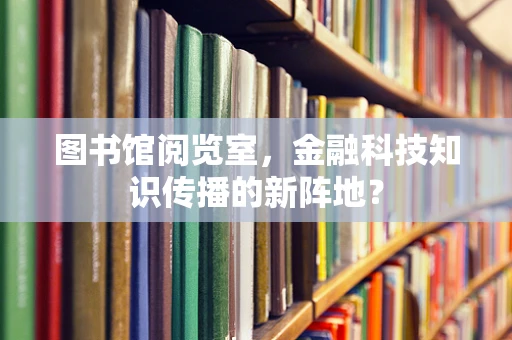 图书馆阅览室，金融科技知识传播的新阵地？